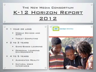 The New Media Consortium
K-12 Horizon Report
2012
• 1 year or less
• Mobile Devices and
Apps
• Tablet Computing
• 2 to 3 years
• Game-Based Learning
• Personal Learning
Environments
• 4 to 5 years
• Augmented Reality
• Natural User
Interfaces
 