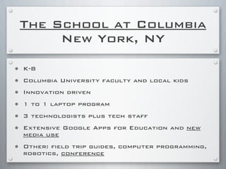 The School at Columbia
New York, NY
• K-8
• Columbia University faculty and local kids
• Innovation driven
• 1 to 1 laptop program
• 3 technologists plus tech staff
• Extensive Google Apps for Education and new
media use
• Other: field trip guides, computer programming,
robotics, conference
 