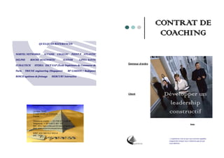 CONTRAT DE
                                                                                               COACHING
                      QUELQUES REFERENCES



  NORTEL NETWORKS          ALTADIS      CEGELEC        POINT P ATLANTIC

  DELPHI      ROCHE DIAGNOSTIC                ALSTOM          LIPHA SANTE
                                                                            Donneur d’ordre
  EURALTECH      STERIA ESCP EAP (École Supérieure de Commerce de

  Paris   TRIUNE engineering (Singapore)           BP GARZON ( Budapest)

  BOSCH systèmes de freinage       MERCURY Interactive




                                                                            Client             Développer un
                                                                                                 leadership
                14 Allée TAINE
                77330 OZOIR LA FERRIERE
                                                                                                constructif
                France

                Téléphone mobile : + 33 (0)6 07 13 36 90
                Téléphone : + 33 (0)870 407 397                                                                            Date
                Mél : dino.ragazzo@experienceexperience.com
                Web :www.experienceexperience.com

                SIRET 424 366 912 00014
                APE 741G
                                                                                                « L’expérience c’est ce que nous sommes capables
                                                                                                d’apprendre lorsque nous n’obtenons pas ce que
                                                                                                nous désirons »



Page 20                                                                                                                                            Page
 