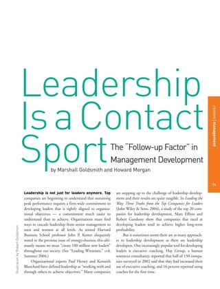 Leadership
                                   Is a Contact

                                                                                                                                                              content management
                                   Sport             by Marshall Goldsmith and Howard Morgan
                                                                                              The “Follow-up Factor” in
                                                                                              Management Development

                                                                                                                                                              71

                                   Leadership is not just for leaders anymore. Top                are stepping up to the challenge of leadership develop-
                                   companies are beginning to understand that sustaining          ment and their results are quite tangible. In Leading the
                                   peak performance requires a firm-wide commitment to            Way: Three Truths from the Top Companies for Leaders
                                   developing leaders that is tightly aligned to organiza-        (John Wiley & Sons, 2004), a study of the top 20 com-
                                   tional objectives — a commitment much easier to                panies for leadership development, Marc Effron and
                                   understand than to achieve. Organizations must find            Robert Gandossy show that companies that excel at
                                   ways to cascade leadership from senior management to           developing leaders tend to achieve higher long-term
Illustration by Robert Goldstrom




                                   men and women at all levels. As retired Harvard                profitability.
                                   Business School professor John P. Kotter eloquently                 But it sometimes seems there are as many approach-
                                   noted in the previous issue of strategy+business, this ulti-   es to leadership development as there are leadership
                                   mately means we must “create 100 million new leaders”          developers. One increasingly popular tool for developing
                                   throughout our society. (See “Leading Witnesses,” s+b,         leaders is executive coaching. Hay Group, a human
                                   Summer 2004.)                                                  resources consultancy, reported that half of 150 compa-
                                       Organizational experts Paul Hersey and Kenneth             nies surveyed in 2002 said that they had increased their
                                   Blanchard have defined leadership as “working with and         use of executive coaching, and 16 percent reported using
                                   through others to achieve objectives.” Many companies          coaches for the first time.
 