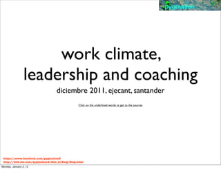 pygmalion




                      work climate,
                 leadership and coaching
                                  diciembre 2011, ejecant, santander
                                               Click on the underlined words to get to the sources




 https://www.facebook.com/pygmalion2
 http://web.me.com/pygmalion4/Site_2/Blog/Blog.html
Monday, January 2, 12
 