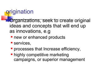 origination
 Organizations, seek to create original
ideas and concepts that will end up
as innovations, e.g
 new or enhanced products
 services,
 processes that Increase efficiency,
 highly competitive marketing
campaigns, or superior management
 