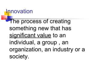 Innovation
 The process of creating
something new that has
significant value to an
individual, a group , an
organization, an industry or a
society.
 