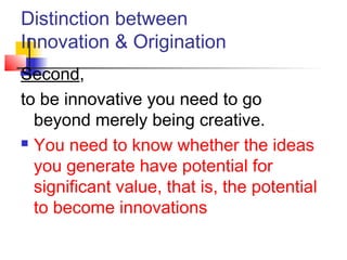 Distinction between
Innovation & Origination
Second,
to be innovative you need to go
beyond merely being creative.
 You need to know whether the ideas
you generate have potential for
significant value, that is, the potential
to become innovations
 