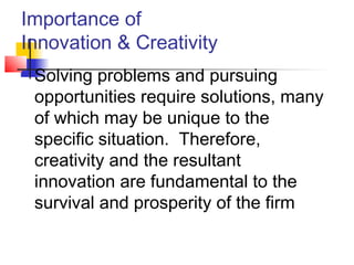 Importance of
Innovation & Creativity
 Solving problems and pursuing
opportunities require solutions, many
of which may be unique to the
specific situation. Therefore,
creativity and the resultant
innovation are fundamental to the
survival and prosperity of the firm
 