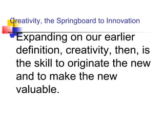 Creativity, the Springboard to Innovation
 Expanding on our earlier
definition, creativity, then, is
the skill to originate the new
and to make the new
valuable.
 