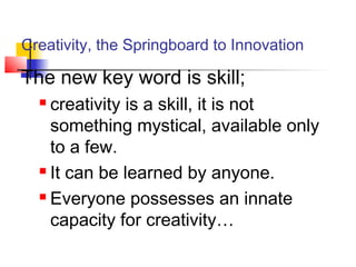 Creativity, the Springboard to Innovation
The new key word is skill;
 creativity is a skill, it is not
something mystical, available only
to a few.
 It can be learned by anyone.
 Everyone possesses an innate
capacity for creativity…
 