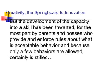 Creativity, the Springboard to Innovation
 But the development of the capacity
into a skill has been thwarted, for the
most part by parents and bosses who
provide and enforce rules about what
is acceptable behavior and because
only a few behaviors are allowed,
certainly is stifled…
 