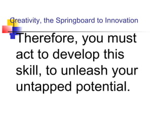 Creativity, the Springboard to Innovation
Therefore, you must
act to develop this
skill, to unleash your
untapped potential.
 