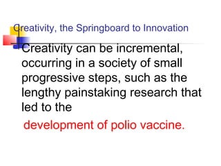 Creativity, the Springboard to Innovation
 Creativity can be incremental,
occurring in a society of small
progressive steps, such as the
lengthy painstaking research that
led to the
development of polio vaccine.
 