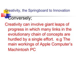 Creativity, the Springboard to Innovation
 Conversely;
Creativity can involve giant leaps of
progress in which many links in the
evolutionary chain of concepts are
hurdled by a single effort. e.g The
main workings of Apple Computer’s
Machintosh PC
 