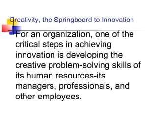 Creativity, the Springboard to Innovation
 For an organization, one of the
critical steps in achieving
innovation is developing the
creative problem-solving skills of
its human resources-its
managers, professionals, and
other employees.
 