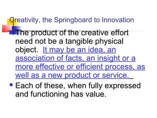Creativity, the Springboard to Innovation
 The product of the creative effort
need not be a tangible physical
object. It may be an idea, an
association of facts, an insight or a
more effective or efficient process, as
well as a new product or service.
 Each of these, when fully expressed
and functioning has value.
 