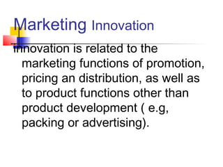 Marketing Innovation
innovation is related to the
marketing functions of promotion,
pricing an distribution, as well as
to product functions other than
product development ( e.g,
packing or advertising).
 
