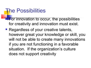 The Possibilities
 For innovation to occur, the possibilities
for creativity and innovation must exist.
 Regardless of your creative talents,
however great your knowledge or skill, you
will not be able to create many innovations
if you are not functioning in a favorable
situation. If the organization’s culture
does not support creativity
 