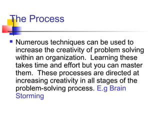 The Process
 Numerous techniques can be used to
increase the creativity of problem solving
within an organization. Learning these
takes time and effort but you can master
them. These processes are directed at
increasing creativity in all stages of the
problem-solving process. E.g Brain
Storming
 