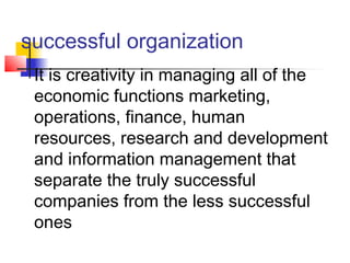 successful organization
 It is creativity in managing all of the
economic functions marketing,
operations, finance, human
resources, research and development
and information management that
separate the truly successful
companies from the less successful
ones
 