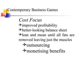 Cost Focus
improved profitability
better-looking balance sheet
lean and mean until all fats are
removed leaving just the muscles
outsourcing
monetising benefits
Contemporary Business Games
 