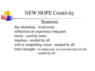 NEW HOPE Creativity
Sources
day-dreaming - word some
reflections on experience long past
music - used by some
intuition - needed by all
will or compelling vision - needed by all
inner strength - to endeavour, to overcome fear of risk
needed by all
 