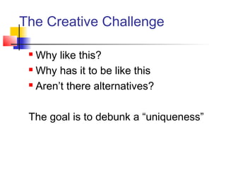 The Creative Challenge
 Why like this?
 Why has it to be like this
 Aren’t there alternatives?
The goal is to debunk a “uniqueness”
 