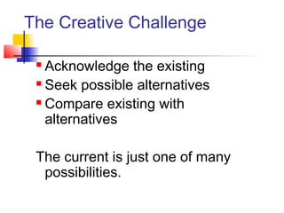 The Creative Challenge
 Acknowledge the existing
 Seek possible alternatives
 Compare existing with
alternatives
The current is just one of many
possibilities.
 