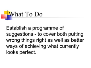 Establish a programme of
suggestions - to cover both putting
wrong things right as well as better
ways of achieving what currently
looks perfect.
What To Do
 