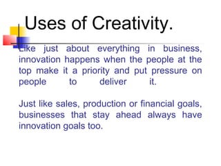 Like just about everything in business,
innovation happens when the people at the
top make it a priority and put pressure on
people to deliver it.
Just like sales, production or financial goals,
businesses that stay ahead always have
innovation goals too.
Uses of Creativity.
 