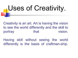 Creativity is an art. Art is having the vision
to see the world differently and the skill to
portray that vision.
Having skill without seeing the world
differently is the basis of craftman-ship.
Uses of Creativity.
 