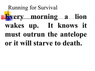 Running for Survival
Every morning a lion
wakes up. It knows it
must outrun the antelope
or it will starve to death.
 