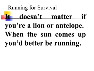 Running for Survival
It doesn’t matter if
you’re a lion or antelope.
When the sun comes up
you’d better be running.
 