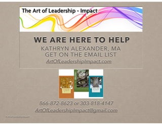 © Art of Leadership Impact!
WE ARE HERE TO HELP
KATHRYN ALEXANDER, MA
GET ON THE EMAIL LIST
ArtOfLeadershipImpact.com
866-872-8623 or 303-818-4147
ArtOfLeadershipImpact@gmail.com
 