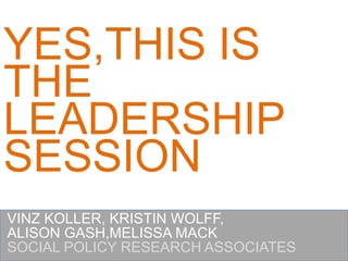 YES,THIS IS THE LEADERSHIPSESSION VINZ KOLLER, KRISTIN WOLFF, ALISON GASH,MELISSA MACK SOCIAL POLICY RESEARCH ASSOCIATES 