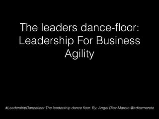 The leaders dance-ﬂoor:
Leadership For Business
Agility
#LeadershipDanceﬂoor The leadership dance ﬂoor. By: Angel Diaz-Maroto @adiazmaroto
 