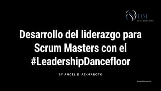 Desarrollo del liderazgo para
Scrum Masters con el
#LeadershipDancefloor
B Y A N G E L D I A Z - M A R O T O
@angeldiazmaroto
 