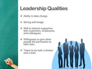 Leadership Qualities
 Ability to take charge.
 Strong self-image.
 Skill to interact supportive
with customers, employees,
and colleagues.
 Willingness to give other
people the permission to
take risks.
 Talent to be both a thinker
and a doer.
 