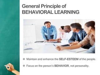 General Principle of
BEHAVIORAL LEARNING
 Maintain and enhance the SELF-ESTEEM of the people.
 Focus on the person‟s BEHAVIOR, not personality.
 