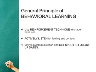 General Principle of
BEHAVIORAL LEARNING
 Use REINFORCEMENT TECHNIQUE to shape
behavior.
 ACTIVELY LISTEN for feeling and content.
 Maintain communication and SET SPECIFIC FOLLOW-
UP DATES.
 