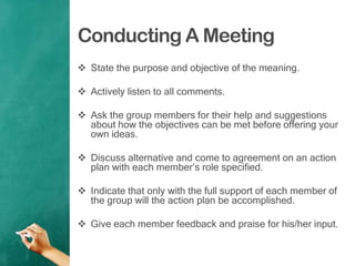 Conducting A Meeting
 State the purpose and objective of the meaning.
 Actively listen to all comments.
 Ask the group members for their help and suggestions
about how the objectives can be met before offering your
own ideas.
 Discuss alternative and come to agreement on an action
plan with each member‟s role specified.
 Indicate that only with the full support of each member of
the group will the action plan be accomplished.
 Give each member feedback and praise for his/her input.
 