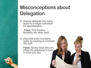 Misconceptions about
Delegation
 Always delegate the same
tasks to a single individual
fro specialization
False. This hinders
flexibility ion other staff.
 Describe even mundane
tasks as exciting to motivate
the staff.
False. Giving false info can
effect the employee‟s trust
in what you say.
 