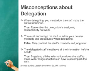Misconceptions about
Delegation
 When delegating, you must allow the staff make the
critical decisions.
True. Remember the delegation is assigning
responsibility not work.
 You must encourage the staff to follow your proven
methods and procedures when delegating.
False. This can limit the staff‟s creativity and judgment.
 The delegated staff must have all the information he/she
needs.
True. Supplying all the information allows the staff to
make wider range of options on how to accomplish the
task.
(Source: Building Leaders around You by John Maxwell)
 