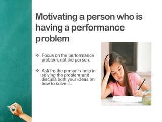 Motivating a person who is
having a performance
problem
 Focus on the performance
problem, not the person.
 Ask fro the person‟s help in
solving the problem and
discuss both your ideas on
how to solve it..
 
