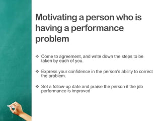 Motivating a person who is
having a performance
problem
 Come to agreement, and write down the steps to be
taken by each of you.
 Express your confidence in the person‟s ability to correct
the problem.
 Set a follow-up date and praise the person if the job
performance is improved
 