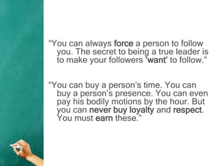 “You can always force a person to follow
you. The secret to being a true leader is
to make your followers „want‟ to follow.”
“You can buy a person‟s time. You can
buy a person‟s presence. You can even
pay his bodily motions by the hour. But
you can never buy loyalty and respect.
You must earn these.”
 