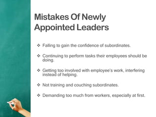 Mistakes Of Newly
Appointed Leaders
 Falling to gain the confidence of subordinates.
 Continuing to perform tasks their employees should be
doing.
 Getting too involved with employee‟s work, interfering
instead of helping.
 Not training and couching subordinates.
 Demanding too much from workers, especially at first.
 
