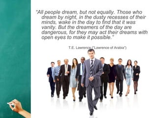 “All people dream, but not equally. Those who
dream by night, in the dusty recesses of their
minds, wake in the day to find that it was
vanity. But the dreamers of the day are
dangerous, for they may act their dreams with
open eyes to make it possible.”
T.E. Lawrence (“Lawrence of Arabia”)
 