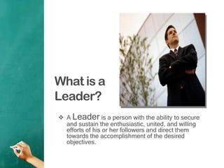 What is a
Leader?
 A Leader is a person with the ability to secure
and sustain the enthusiastic, united, and willing
efforts of his or her followers and direct them
towards the accomplishment of the desired
objectives.
 
