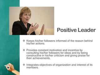 Positive Leader
 Keeps his/her followers informed of the reason behind
his/her actions.
 Provides constant motivation and incentive by
consulting his/her followers for ideas and by being
constructive in his/her criticism and giving praise for
their achievements.
 Integrates objectives of organization and interest of its
members.
 