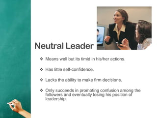 Neutral Leader
 Means well but its timid in his/her actions.
 Has little self-confidence.
 Lacks the ability to make firm decisions.
 Only succeeds in promoting confusion among the
followers and eventually losing his position of
leadership.
 
