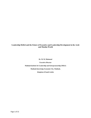 Leadership Deficit and the Future of Executive and Leadership Development in the Arab and Muslim World<br />Dr. M. M. Mahmoud<br />Executive Director<br />Madinah Institute for Leadership and Entrepreneurship (MILE)<br />Madinah Knowledge Economic City, Madinah,<br />Kingdom of Saudi Arabia<br />Abstract<br />This presentation highlights the immense leadership deficit that our region suffers from. It also demonstrates how our educational and training institutions, both at corporate and government levels, fall short in catering for the enormous leadership development requirements in the region. The presentation sheds light on a new strategic initiative to establish a world-class executive and leadership development institution which aims at bridging this gap. The initiative aims at building local intellectual capital and is based on a business model that ensures sustainability and provision of high quality, affordable and relevant life-long development opportunities to our future business leaders. The Madinah Institute for Leadership and Entrepreneurship (MILE) was initiated as one of Savola Group’s CSR programs. MILE is a non-profit organization and will be established at the heart of the Arab and Muslim World at the Madinah Knowledge Economic City. MILE’s first pilot program which attracted more than 150 senior executives from 16 countries has provided strong evidence of the viability of the proposed model. <br />  <br />The Case for Change<br />The resilience of nations lies not only in the physical infrastructures that enable their development but also in their ‘soft’ infrastructure – their human capital or more appropriately, their intellectual assets. It is the intellectual assets that breathes and gives life to the physical make-up and ensures sustainable development and prosperity.  <br />The 2009 Arab Human Capital Challenges Report (1)  has revealed that “Exceptional economic growth in the Arab region over the past decade has not coincided with equally buoyant labor and human resource development, raising obvious concerns for sustainable and balanced growth. Survey results reveal that only 38% of Arab CEOs believe that there is ample supply of qualified national labor, which therefore translates to a heavy reliance on the recruitment of expatriates. Survey results show that 90% of Gulf CEOs value their expatriate senior management whereas only 68% shared similar views towards their national senior management. The report revealed that the difficulty associated with recruiting national senior management is largely a result of the limited availability of experienced national professionals. This is the case, in part because historically the older generation in the Gulf region has had lower labor force participation rates. Lower levels of education as well as the fact that the older age cohort is less accustomed to working in a modern day competitive environment have also presented an issue. To add to this dilemma, the Arab world also has one of the lowest labor productivity growth rates. This is a serious concern for many in the business community, especially as the region moves towards greater participation in the global economy.<br />Core Challenges in Executive Development<br />The immense leadership deficit that our region suffers from (the demand side) is coupled with major limitation of our local training and education institutions in offering the development support needed to upgrade the leadership and management capabilities of our senior executives (the supply side). Below is a brief description of the major limitations at the supply side:<br />,[object Object]