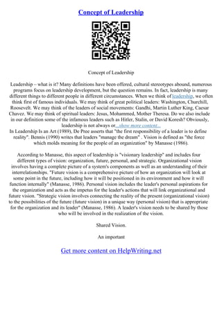 Concept of Leadership
Concept of Leadership
Leadership – what is it? Many definitions have been offered, cultural stereotypes abound, numerous
programs focus on leadership development, but the question remains. In fact, leadership is many
different things to different people in different circumstances. When we think of leadership, we often
think first of famous individuals. We may think of great political leaders: Washington, Churchill,
Roosevelt. We may think of the leaders of social movements: Gandhi, Martin Luther King, Caesar
Chavez. We may think of spiritual leaders: Jesus, Mohammed, Mother Theresa. Do we also include
in our definition some of the infamous leaders such as Hitler, Stalin, or David Koresh? Obviously,
leadership is not always or...show more content...
In Leadership Is an Art (1989), De Pree asserts that "the first responsibility of a leader is to define
reality". Bennis (1990) writes that leaders "manage the dream" . Vision is defined as "the force
which molds meaning for the people of an organization" by Manasse (1986).
According to Manasse, this aspect of leadership is "visionary leadership" and includes four
different types of vision: organization, future, personal, and strategic. Organizational vision
involves having a complete picture of a system's components as well as an understanding of their
interrelationships. "Future vision is a comprehensive picture of how an organization will look at
some point in the future, including how it will be positioned in its environment and how it will
function internally" (Manasse, 1986). Personal vision includes the leader's personal aspirations for
the organization and acts as the impetus for the leader's actions that will link organizational and
future vision. "Strategic vision involves connecting the reality of the present (organizational vision)
to the possibilities of the future (future vision) in a unique way (personal vision) that is appropriate
for the organization and its leader" (Manasse, 1986). A leader's vision needs to be shared by those
who will be involved in the realization of the vision.
Shared Vision.
An important
Get more content on HelpWriting.net
 
